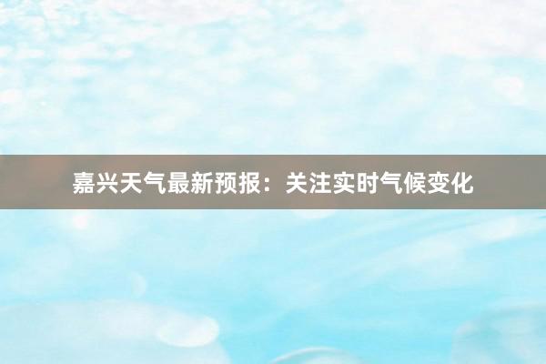 嘉兴天气最新预报：关注实时气候变化